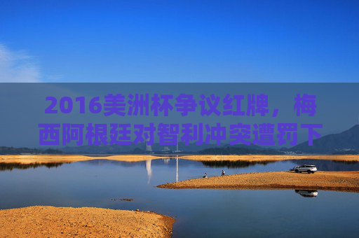 2016美洲杯争议红牌，梅西阿根廷对智利冲突遭罚下，赛场情绪引深思，2016美洲杯梅西争议红牌冲突引赛场情绪深思