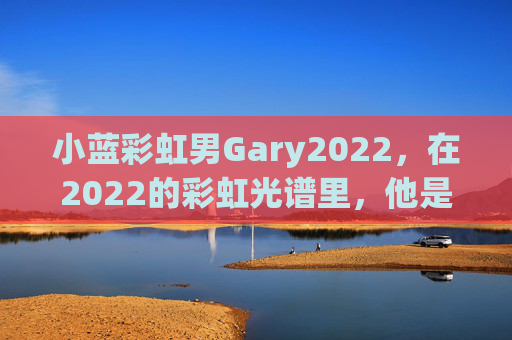 小蓝彩虹男Gary2022，在2022的彩虹光谱里，他是最温柔的那道光，小蓝彩虹男Gary2022，2022彩虹光谱的温柔之光