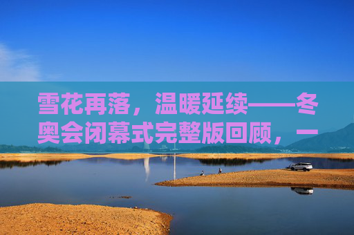 雪花再落，温暖延续——冬奥会闭幕式完整版回顾，一场关于告别与传承的盛宴