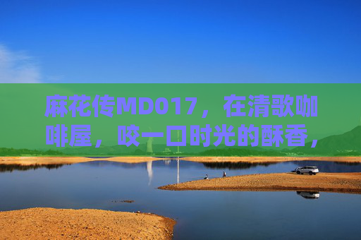 麻花传MD017,在清歌咖啡屋,咬一口时光的酥香,清歌咖啡屋的麻花,咬一口时光酥香 麻花传MD017,在清歌咖啡屋,咬一口时光的酥香,清歌咖啡屋的麻花,咬一口时光酥香