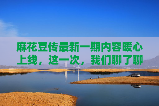 麻花豆传最新一期内容暖心上线，这一次，我们聊了聊小遗憾里的大温柔，小遗憾里的大温柔，麻花豆传最新期暖心上线