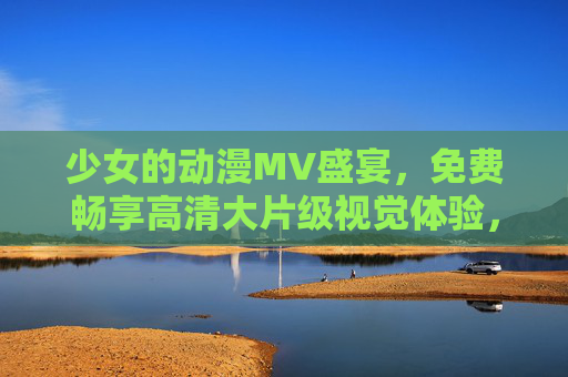 少女的动漫MV盛宴，免费畅享高清大片级视觉体验，少女动漫MV高清盛宴，免费畅享大片级视觉体验