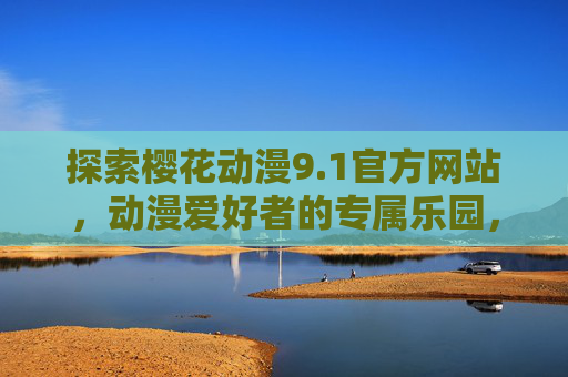探索樱花动漫9.1官方网站,动漫爱好者的专属乐园,樱花动漫9.1官网,动漫爱好者的专属乐园 探索樱花动漫9.1官方网站,动漫爱好者的专属乐园,樱花动漫9.1官网,动漫爱好者的专属乐园