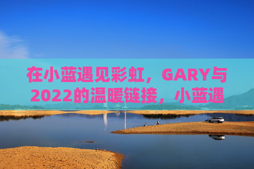 在小蓝遇见彩虹,GARY与2022的温暖链接,小蓝遇见彩虹,GARY的2022温暖链接 在小蓝遇见彩虹,GARY与2022的温暖链接,小蓝遇见彩虹,GARY的2022温暖链接