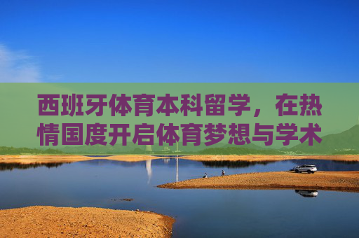 西班牙体育本科留学，在热情国度开启体育梦想与学术征程，西班牙体育本科留学，热情国度，梦想与学术双征程