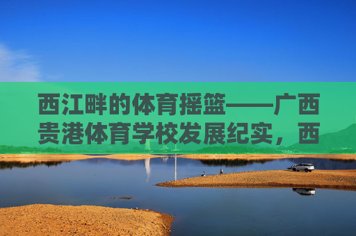 西江畔的体育摇篮——广西贵港体育学校发展纪实,西江畔体育摇篮——广西贵港体校发展纪实 西江畔的体育摇篮——广西贵港体育学校发展纪实,西江畔体育摇篮——广西贵港体校发展纪实