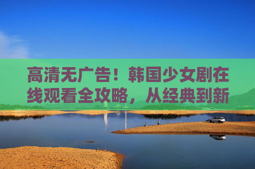 高清无广告！韩国少女剧在线观看全攻略，从经典到新番，少女心一整个拿捏，韩国少女剧在线全攻略，高清无广告，少女心一整个拿捏