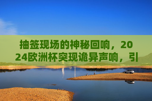 抽签现场的神秘回响,2024欧洲杯突现诡异声响,引全球球迷猜想,2024欧洲杯抽签现诡异声响,神秘回响引全球球迷猜想 抽签现场的神秘回响,2024欧洲杯突现诡异声响,引全球球迷猜想,2024欧洲杯抽签现诡异声响,神秘回响引全球球迷猜想