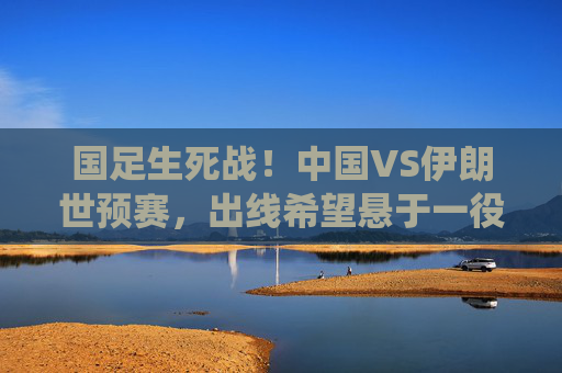 国足生死战!中国VS伊朗世预赛,出线希望悬于一役,拼就是唯一的答案,国足生死战!中伊世预赛出线悬一线,拼就是答案 国足生死战!中国VS伊朗世预赛,出线希望悬于一役,拼就是唯一的答案,国足生死战!中伊世预赛出线悬一线,拼就是答案