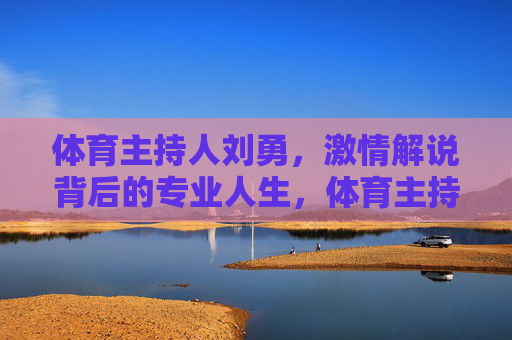 体育主持人刘勇,激情解说背后的专业人生,体育主持人刘勇,激情解说的专业人生 体育主持人刘勇,激情解说背后的专业人生,体育主持人刘勇,激情解说的专业人生