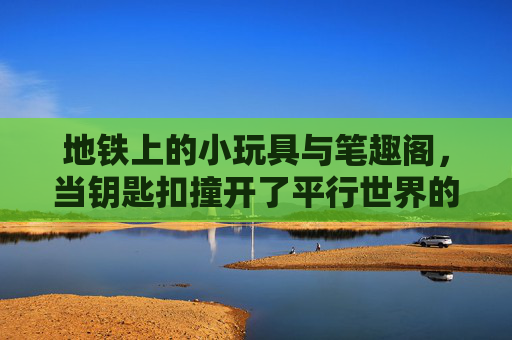地铁上的小玩具与笔趣阁,当钥匙扣撞开了平行世界的大门,地铁钥匙扣撞开笔趣阁平行世界之门 地铁上的小玩具与笔趣阁,当钥匙扣撞开了平行世界的大门,地铁钥匙扣撞开笔趣阁平行世界之门