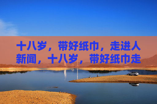十八岁,带好纸巾,走进人新闻,十八岁,带好纸巾走进人间新闻 十八岁,带好纸巾,走进人新闻,十八岁,带好纸巾走进人间新闻