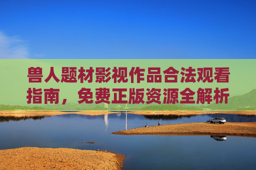兽人题材影视作品合法观看指南，免费正版资源全解析