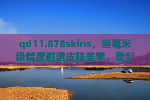 qd11.878skins,当毫米级精度邂逅皮肤美学,重新定义产品适配的边界,qd11.878skins,毫米级精度邂逅皮肤美学,重新定义适配边界 qd11.878skins,当毫米级精度邂逅皮肤美学,重新定义产品适配的边界,qd11.878skins,毫米级精度邂逅皮肤美学,重新定义适配边界