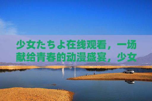 少女たちよ在线观看,一场献给青春的动漫盛宴,少女たちよ在线观看,献给青春的动漫盛宴 少女たちよ在线观看,一场献给青春的动漫盛宴,少女たちよ在线观看,献给青春的动漫盛宴