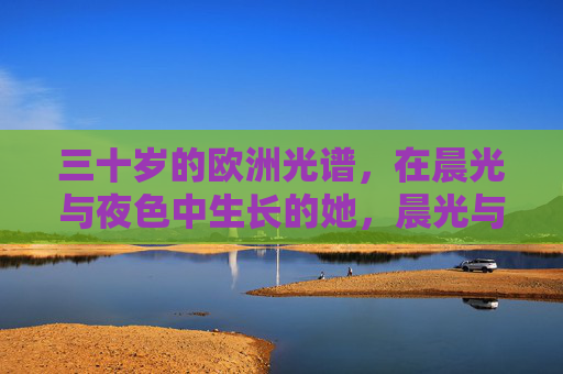 三十岁的欧洲光谱,在晨光与夜色中生长的她,晨光与夜色中生长的三十岁欧洲光谱 三十岁的欧洲光谱,在晨光与夜色中生长的她,晨光与夜色中生长的三十岁欧洲光谱