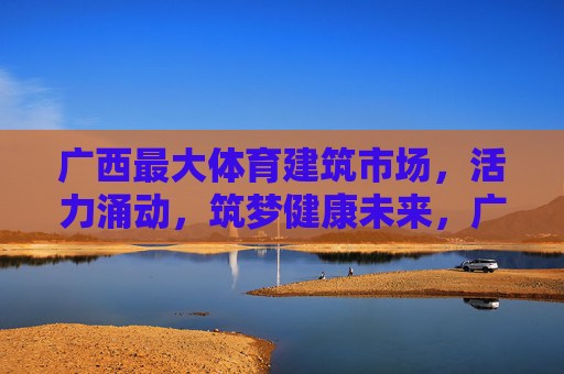 广西最大体育建筑市场,活力涌动,筑梦健康未来,广西最大体育建筑市场,活力涌动筑梦健康未来 广西最大体育建筑市场,活力涌动,筑梦健康未来,广西最大体育建筑市场,活力涌动筑梦健康未来