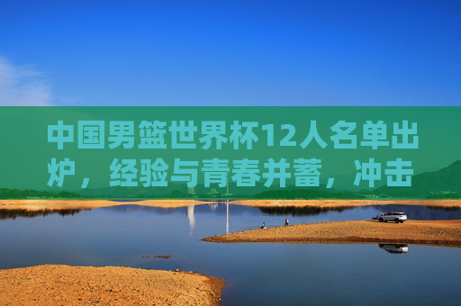 中国男篮世界杯12人名单出炉,经验与青春并蓄,冲击更高目标,中国男篮世界杯12人名单,经验青春并蓄剑指更高目标 中国男篮世界杯12人名单出炉,经验与青春并蓄,冲击更高目标,中国男篮世界杯12人名单,经验青春并蓄剑指更高目标