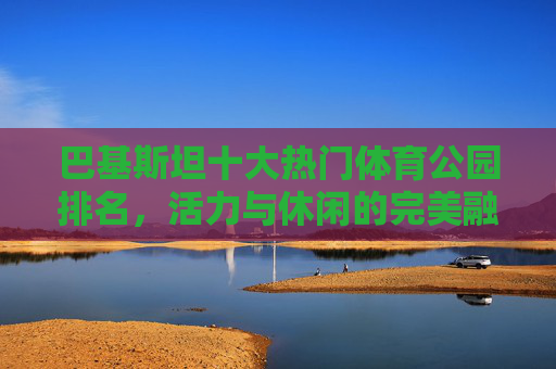 巴基斯坦十大热门体育公园排名,活力与休闲的完美融合,巴基斯坦十大热门体育公园,活力与休闲的完美融合 巴基斯坦十大热门体育公园排名,活力与休闲的完美融合,巴基斯坦十大热门体育公园,活力与休闲的完美融合