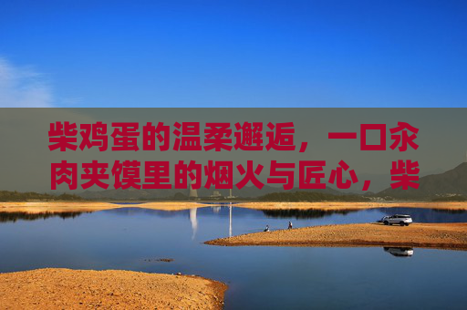 柴鸡蛋的温柔邂逅,一口汆肉夹馍里的烟火与匠心,柴鸡蛋与汆肉夹馍,烟火匠心的温柔邂逅 柴鸡蛋的温柔邂逅,一口汆肉夹馍里的烟火与匠心,柴鸡蛋与汆肉夹馍,烟火匠心的温柔邂逅