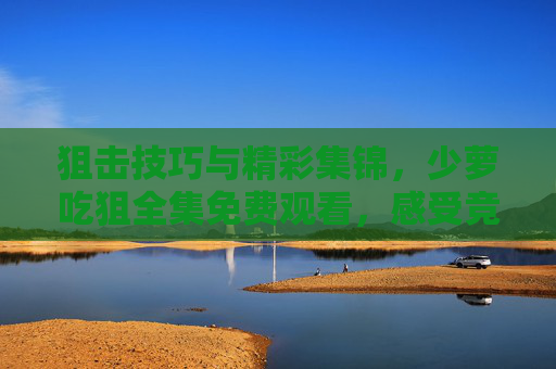 狙击技巧与精彩集锦,少萝吃狙全集免费观看,感受竞技游戏魅力,少萝吃狙全集,狙击技巧与精彩集锦免费观看,感受竞技游戏魅力 狙击技巧与精彩集锦,少萝吃狙全集免费观看,感受竞技游戏魅力,少萝吃狙全集,狙击技巧与精彩集锦免费观看,感受竞技游戏魅力