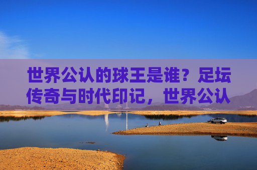 世界公认的球王是谁?足坛传奇与时代印记,世界公认的球王,足坛传奇与时代印记 世界公认的球王是谁?足坛传奇与时代印记,世界公认的球王,足坛传奇与时代印记