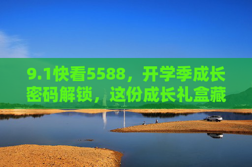 9.1快看5588,开学季成长密码解锁,这份成长礼盒藏着惊喜!开学季成长密码礼盒惊喜解锁! 9.1快看5588,开学季成长密码解锁,这份成长礼盒藏着惊喜!开学季成长密码礼盒惊喜解锁!