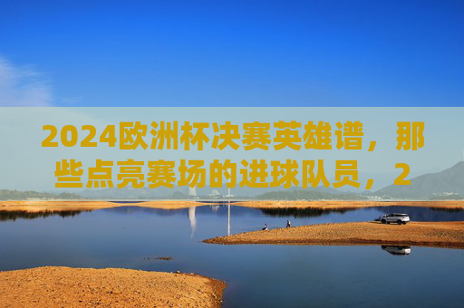 2024欧洲杯决赛英雄谱,那些点亮赛场的进球队员,2024欧洲杯决赛英雄谱,点亮赛场的进球队员 2024欧洲杯决赛英雄谱,那些点亮赛场的进球队员,2024欧洲杯决赛英雄谱,点亮赛场的进球队员