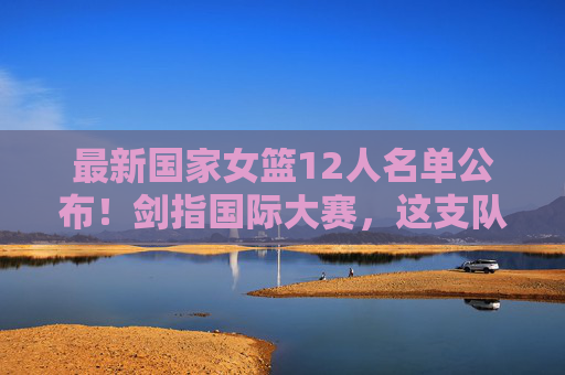 最新国家女篮12人名单公布!剑指国际大赛,这支队伍能否再创辉煌?国家女篮12人名单新鲜出炉,剑指国际大赛能否再铸辉煌 最新国家女篮12人名单公布!剑指国际大赛,这支队伍能否再创辉煌?国家女篮12人名单新鲜出炉,剑指国际大赛能否再铸辉煌