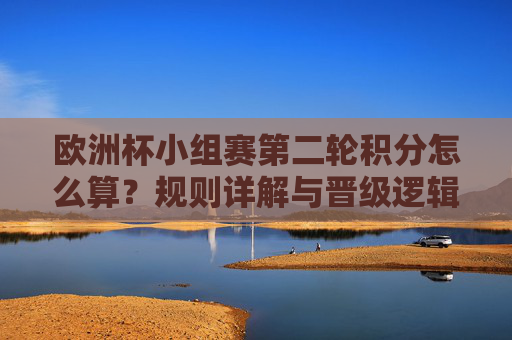 欧洲杯小组赛第二轮积分怎么算?规则详解与晋级逻辑,欧洲杯小组赛第二轮积分规则与晋级逻辑详解 欧洲杯小组赛第二轮积分怎么算?规则详解与晋级逻辑,欧洲杯小组赛第二轮积分规则与晋级逻辑详解