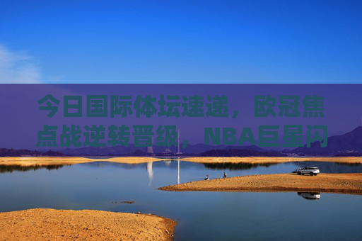 今日国际体坛速递，欧冠焦点战逆转晋级，NBA巨星闪耀，网坛名将强势晋级，国际体坛速递，欧冠逆转晋级、NBA巨星闪耀、网坛名将强势晋级