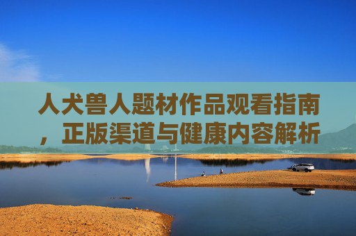 人犬兽人题材作品观看指南,正版渠道与健康内容解析,人犬兽人题材观看指南,正版渠道与健康内容解析 人犬兽人题材作品观看指南,正版渠道与健康内容解析,人犬兽人题材观看指南,正版渠道与健康内容解析