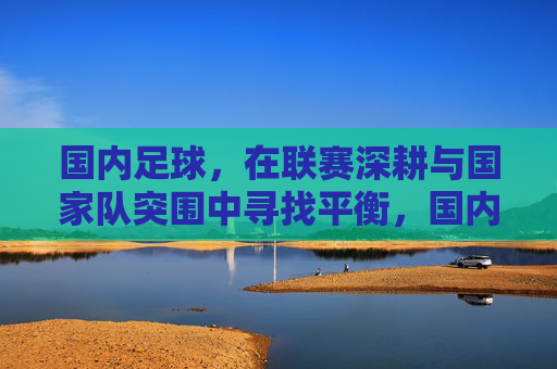 国内足球,在联赛深耕与国家队突围中寻找平衡,国内足球,联赛深耕与国家队突围的平衡之道 国内足球,在联赛深耕与国家队突围中寻找平衡,国内足球,联赛深耕与国家队突围的平衡之道