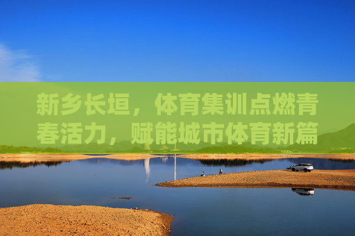 新乡长垣,体育集训点燃青春活力,赋能城市体育新篇,新乡长垣,体育集训点燃青春活力,赋能城市体育新篇 新乡长垣,体育集训点燃青春活力,赋能城市体育新篇,新乡长垣,体育集训点燃青春活力,赋能城市体育新篇
