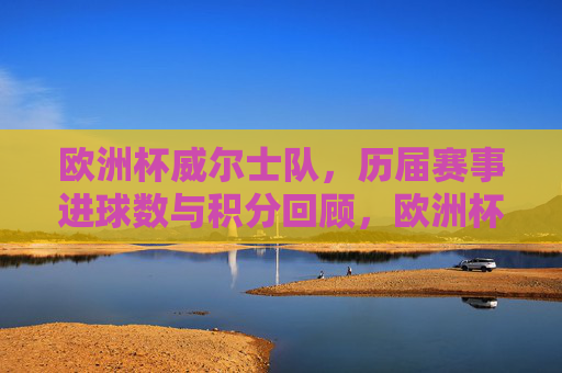 欧洲杯威尔士队，历届赛事进球数与积分回顾，欧洲杯威尔士队历届赛事进球数与积分回顾