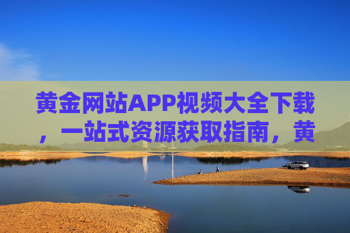 黄金网站APP视频大全下载,一站式资源获取指南,黄金网站APP视频大全下载一站式指南 黄金网站APP视频大全下载,一站式资源获取指南,黄金网站APP视频大全下载一站式指南
