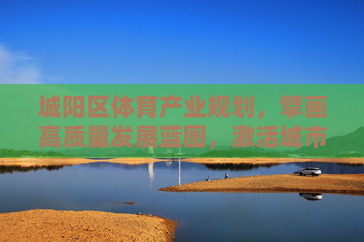 城阳区体育产业规划，擘画高质量发展蓝图，激活城市运动活力，城阳区体育产业规划擘画高质量发展蓝图 激活城市运动活力