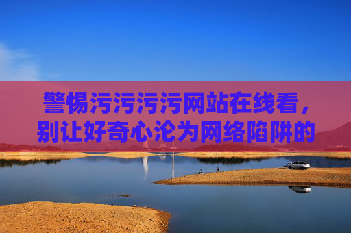警惕污污污污网站在线看,别让好奇心沦为网络陷阱的猎物,警惕不良网站在线诱惑,莫让好奇心成网络陷阱猎物 警惕污污污污网站在线看,别让好奇心沦为网络陷阱的猎物,警惕不良网站在线诱惑,莫让好奇心成网络陷阱猎物