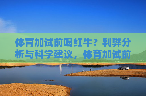 体育加试前喝红牛?利弊分析与科学建议,体育加试前喝红牛,利弊分析与科学建议 体育加试前喝红牛?利弊分析与科学建议,体育加试前喝红牛,利弊分析与科学建议