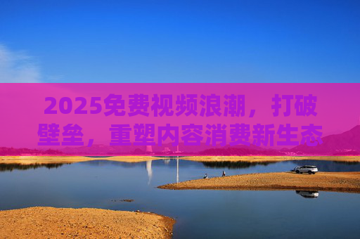 2025免费视频浪潮,打破壁垒,重塑内容消费新生态,2025免费视频浪潮,打破壁垒,重塑内容消费新生态 2025免费视频浪潮,打破壁垒,重塑内容消费新生态,2025免费视频浪潮,打破壁垒,重塑内容消费新生态