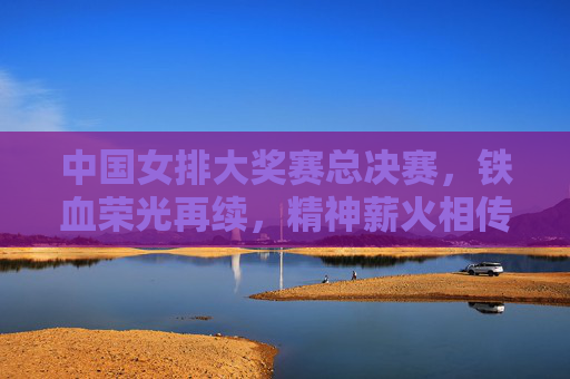 中国女排大奖赛总决赛,铁血荣光再续,精神薪火相传,女排总决赛,铁血荣光续,精神薪火传 中国女排大奖赛总决赛,铁血荣光再续,精神薪火相传,女排总决赛,铁血荣光续,精神薪火传
