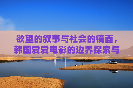 欲望的叙事与社会的镜面,韩国爱爱电影的边界探索与文化隐喻,韩国爱情电影的欲望叙事,社会镜面与边界隐喻 欲望的叙事与社会的镜面,韩国爱爱电影的边界探索与文化隐喻,韩国爱情电影的欲望叙事,社会镜面与边界隐喻