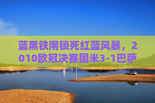 蓝黑铁闸锁死红蓝风暴,2010欧冠决赛国米3-1巴萨的史诗级胜利,蓝黑铁闸锁死红蓝风暴!2010欧冠决赛国米史诗级3-1胜巴萨 蓝黑铁闸锁死红蓝风暴,2010欧冠决赛国米3-1巴萨的史诗级胜利,蓝黑铁闸锁死红蓝风暴!2010欧冠决赛国米史诗级3-1胜巴萨