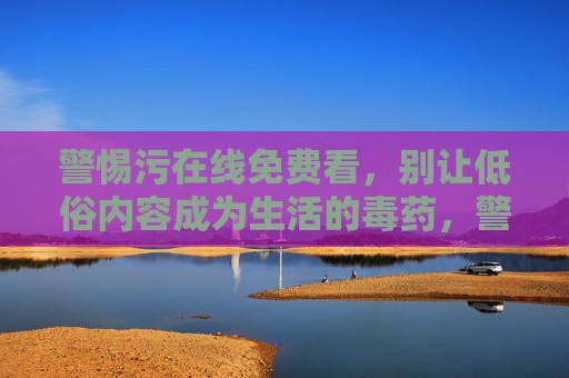 警惕污在线免费看,别让低俗内容成为生活的毒药,警惕污在线免费看,低俗内容是生活的毒药 警惕污在线免费看,别让低俗内容成为生活的毒药,警惕污在线免费看,低俗内容是生活的毒药