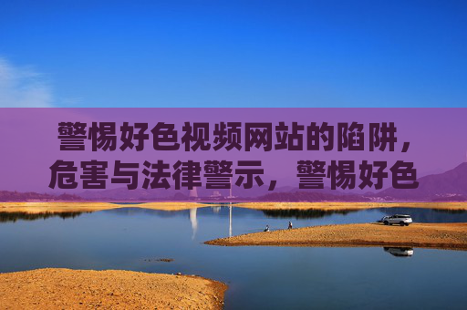 警惕好色视频网站的陷阱,危害与法律警示,警惕好色视频网站陷阱,危害与法律警示 警惕好色视频网站的陷阱,危害与法律警示,警惕好色视频网站陷阱,危害与法律警示