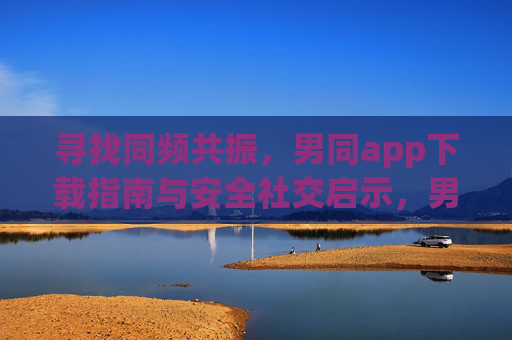 寻找同频共振,男同app下载指南与安全社交启示,男同app指南,寻找同频共振与安全社交之道 寻找同频共振,男同app下载指南与安全社交启示,男同app指南,寻找同频共振与安全社交之道