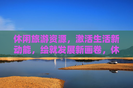 休闲旅游资源，激活生活新动能，绘就发展新画卷，休闲旅游资源激活生活新动能 绘就发展新画卷