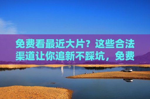 免费看最近大片?这些合法渠道让你追新不踩坑,免费看大片的合法渠道,追新不踩坑 免费看最近大片?这些合法渠道让你追新不踩坑,免费看大片的合法渠道,追新不踩坑