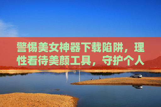 警惕美女神器下载陷阱，理性看待美颜工具，守护个人信息安全，警惕美女神器下载陷阱，理性看待美颜工具守护个人信息安全