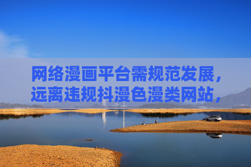 网络漫画平台需规范发展，远离违规抖漫色漫类网站，守护健康阅读生态，网络漫画平台规范发展，远离违规守护健康阅读生态